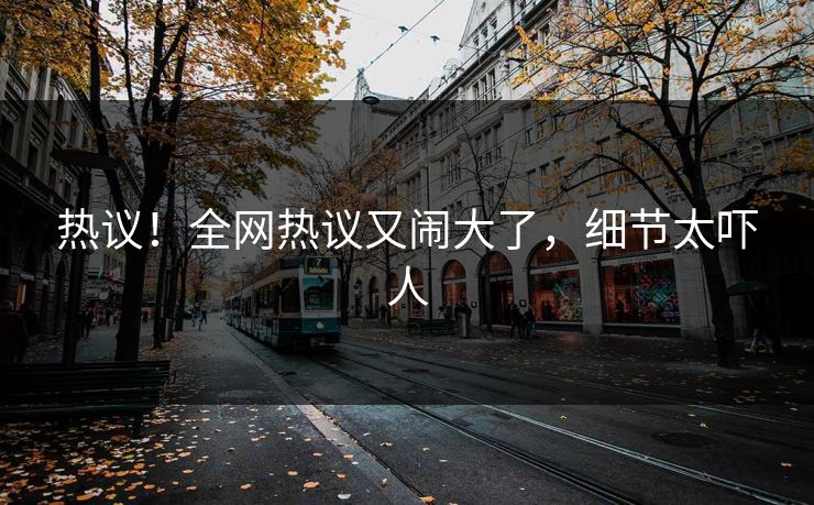 热议！全网热议又闹大了，细节太吓人