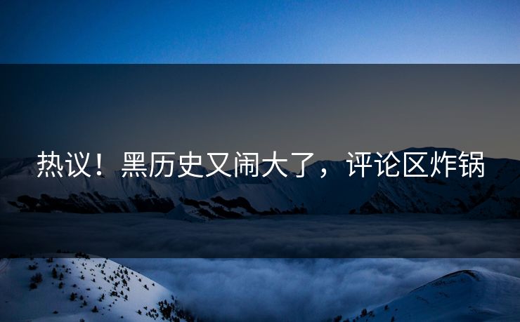 热议！黑历史又闹大了，评论区炸锅