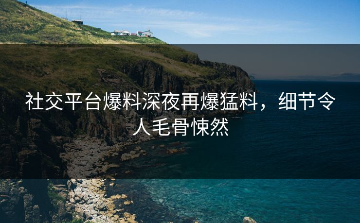 社交平台爆料深夜再爆猛料，细节令人毛骨悚然