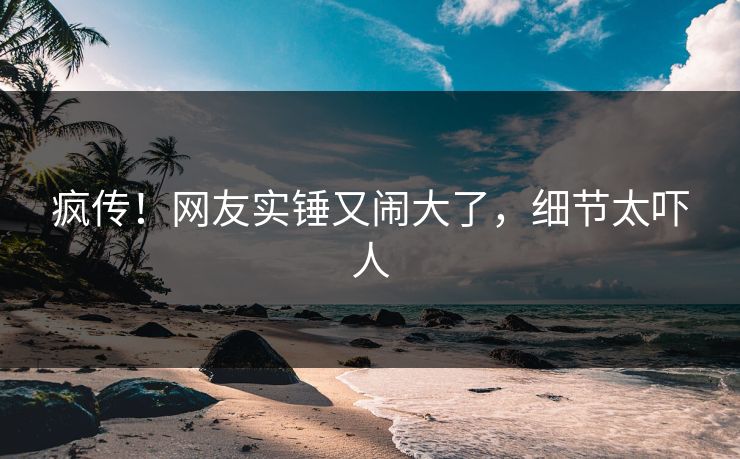疯传！网友实锤又闹大了，细节太吓人