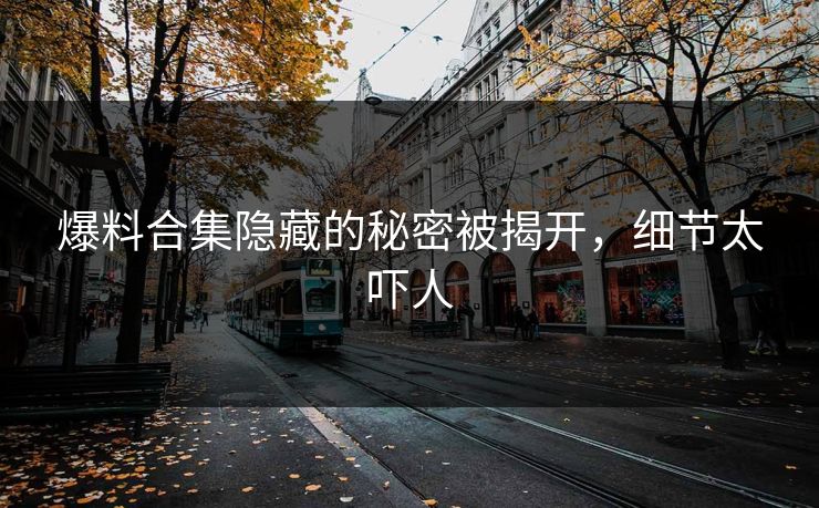 爆料合集隐藏的秘密被揭开，细节太吓人