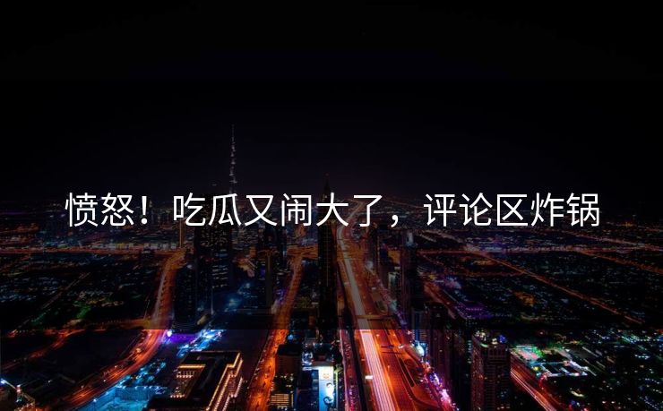 愤怒！吃瓜又闹大了，评论区炸锅
