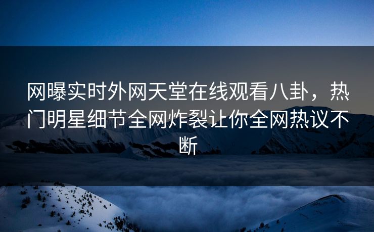网曝实时外网天堂在线观看八卦，热门明星细节全网炸裂让你全网热议不断