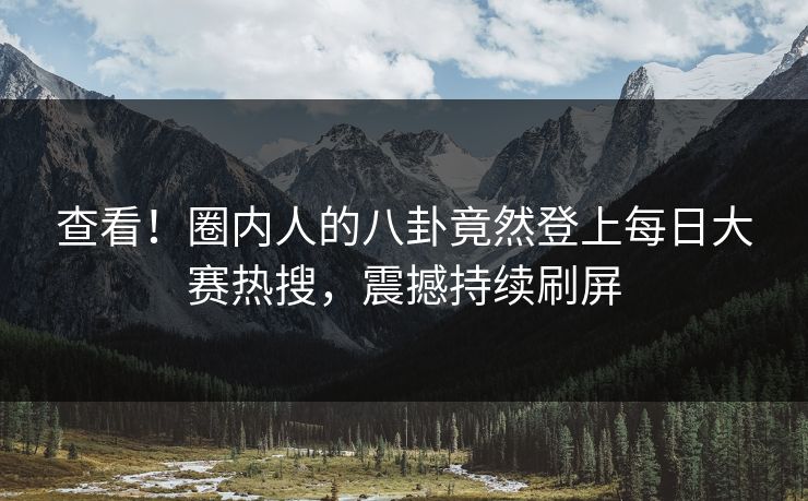 查看！圈内人的八卦竟然登上每日大赛热搜，震撼持续刷屏