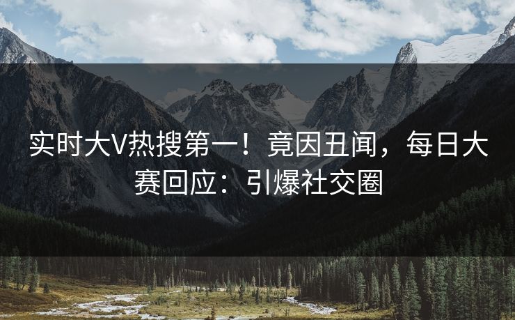实时大V热搜第一！竟因丑闻，每日大赛回应：引爆社交圈