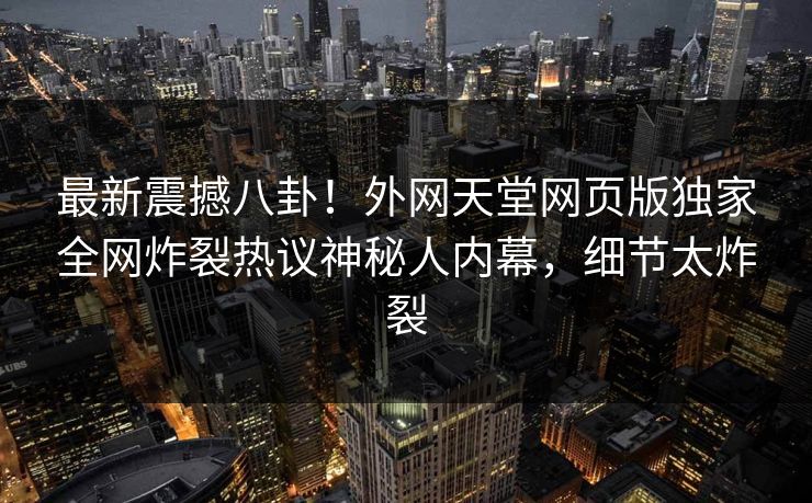 最新震撼八卦！外网天堂网页版独家全网炸裂热议神秘人内幕，细节太炸裂