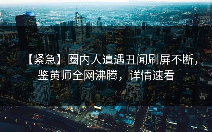 【紧急】圈内人遭遇丑闻刷屏不断，鉴黄师全网沸腾，详情速看