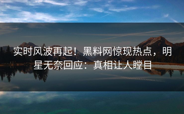 实时风波再起！黑料网惊现热点，明星无奈回应：真相让人瞠目