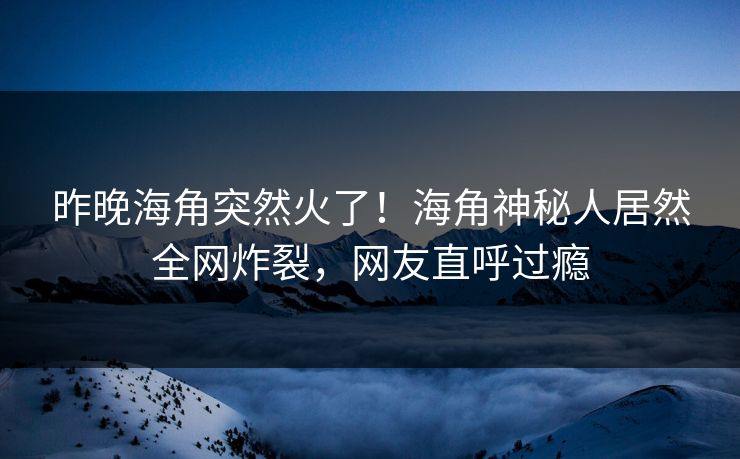 昨晚海角突然火了！海角神秘人居然全网炸裂，网友直呼过瘾