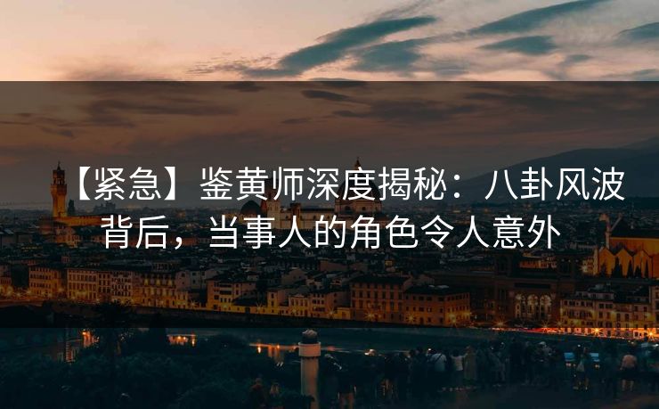 【紧急】鉴黄师深度揭秘：八卦风波背后，当事人的角色令人意外
