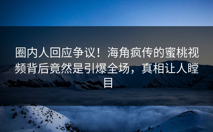 圈内人回应争议！海角疯传的蜜桃视频背后竟然是引爆全场，真相让人瞠目