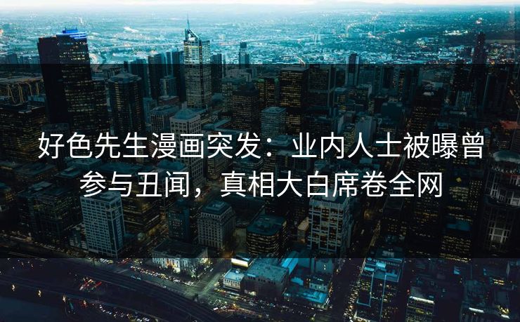 好色先生漫画突发：业内人士被曝曾参与丑闻，真相大白席卷全网