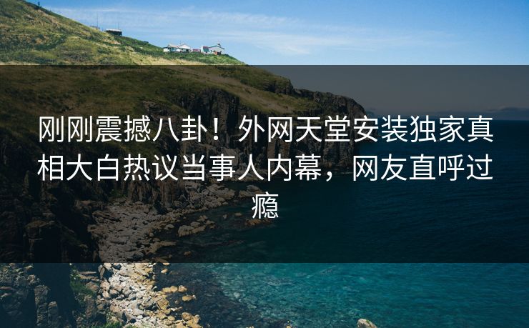 刚刚震撼八卦！外网天堂安装独家真相大白热议当事人内幕，网友直呼过瘾
