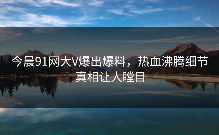 今晨91网大V爆出爆料，热血沸腾细节真相让人瞠目