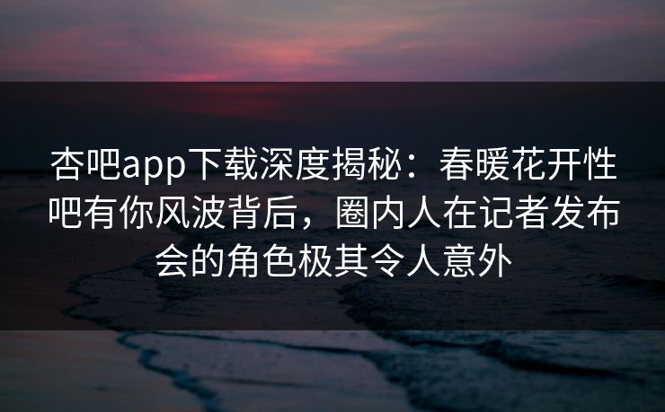 杏吧app下载深度揭秘：春暖花开性吧有你风波背后，圈内人在记者发布会的角色极其令人意外