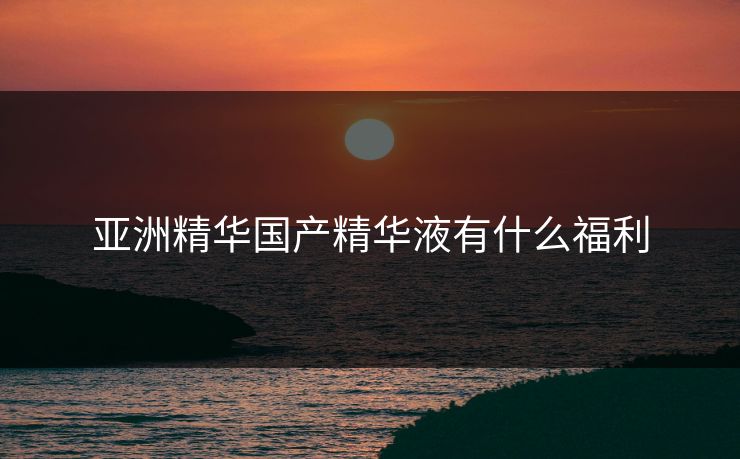 亚洲精华国产精华液有什么福利