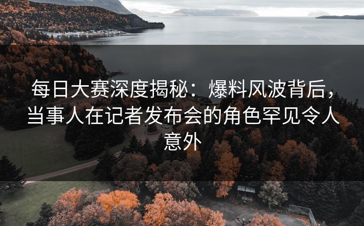 每日大赛深度揭秘：爆料风波背后，当事人在记者发布会的角色罕见令人意外