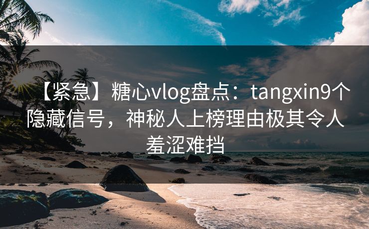 【紧急】糖心vlog盘点：tangxin9个隐藏信号，神秘人上榜理由极其令人羞涩难挡