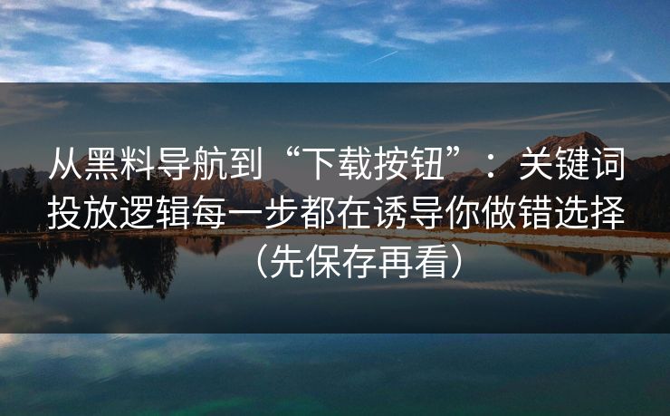从黑料导航到“下载按钮”:关键词投放逻辑每一步都在诱导你做错选择(先保存再看) 从黑料导航到“下载按钮”:关键词投放逻辑每一步都在诱导你做错选择(先保存再看)