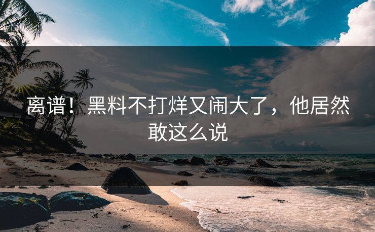 离谱！黑料不打烊又闹大了，他居然敢这么说