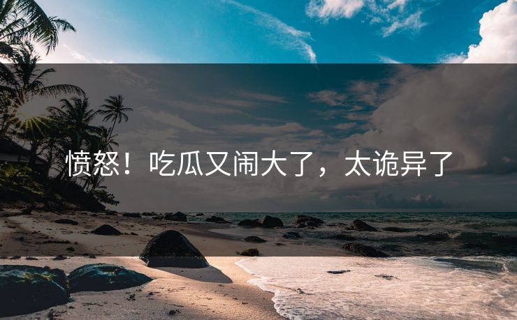 愤怒！吃瓜又闹大了，太诡异了