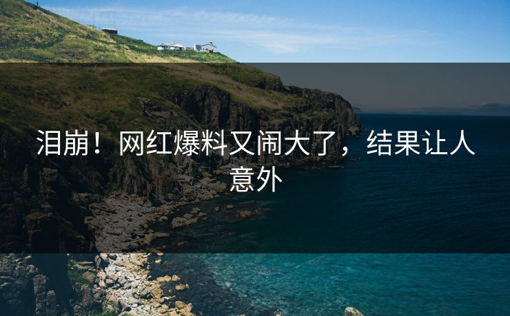 泪崩！网红爆料又闹大了，结果让人意外