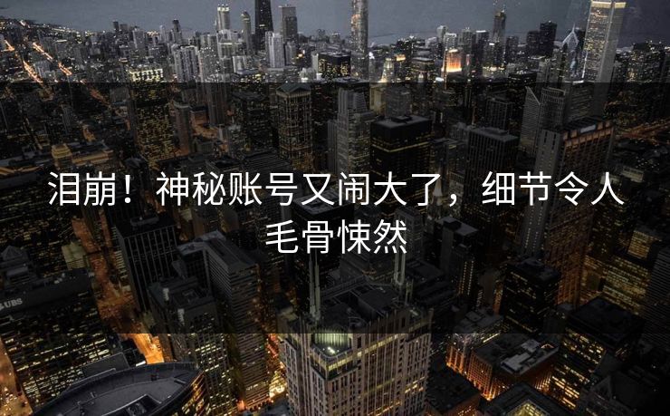 泪崩！神秘账号又闹大了，细节令人毛骨悚然