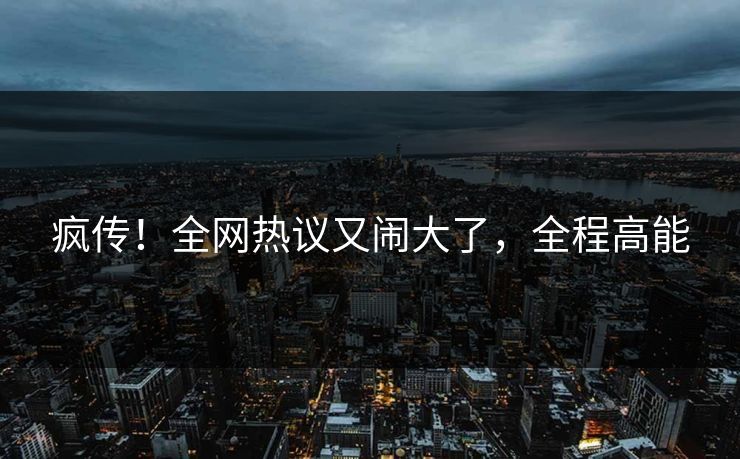 疯传！全网热议又闹大了，全程高能