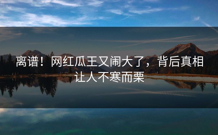 离谱！网红瓜王又闹大了，背后真相让人不寒而栗