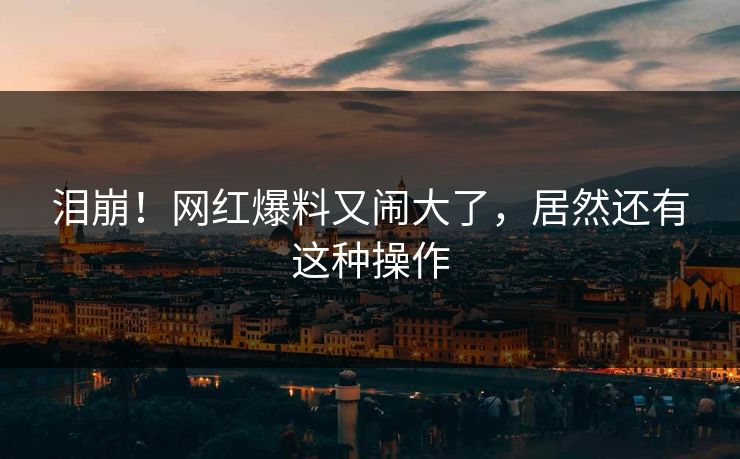泪崩！网红爆料又闹大了，居然还有这种操作