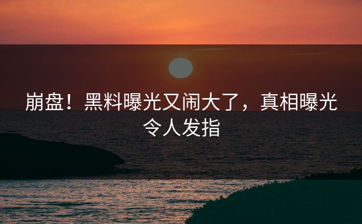 崩盘！黑料曝光又闹大了，真相曝光令人发指