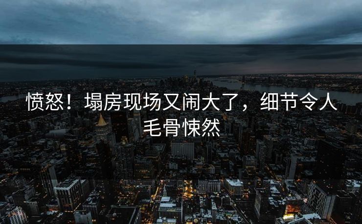 愤怒！塌房现场又闹大了，细节令人毛骨悚然