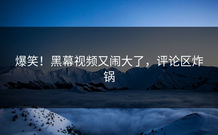 爆笑！黑幕视频又闹大了，评论区炸锅