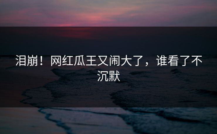 泪崩！网红瓜王又闹大了，谁看了不沉默