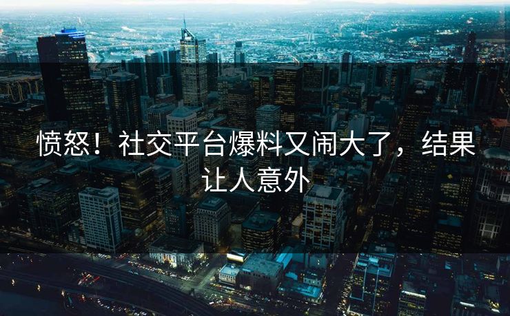 愤怒！社交平台爆料又闹大了，结果让人意外