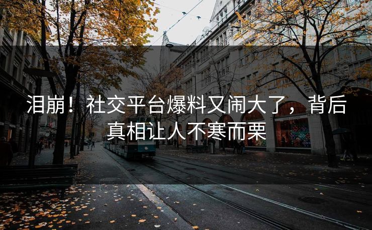 泪崩！社交平台爆料又闹大了，背后真相让人不寒而栗
