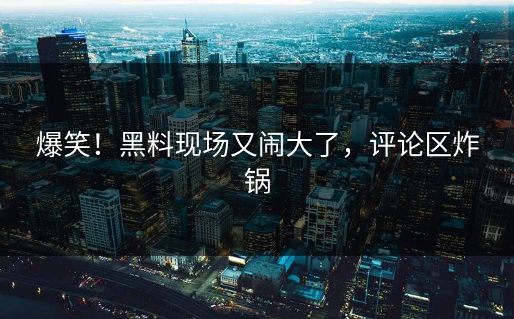 爆笑！黑料现场又闹大了，评论区炸锅
