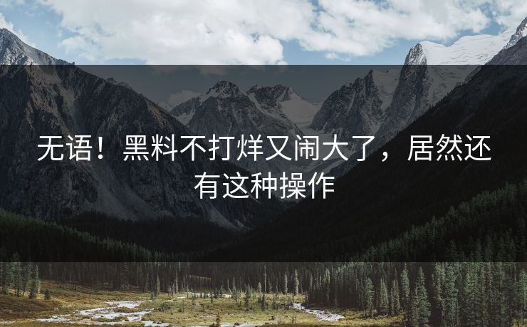无语！黑料不打烊又闹大了，居然还有这种操作