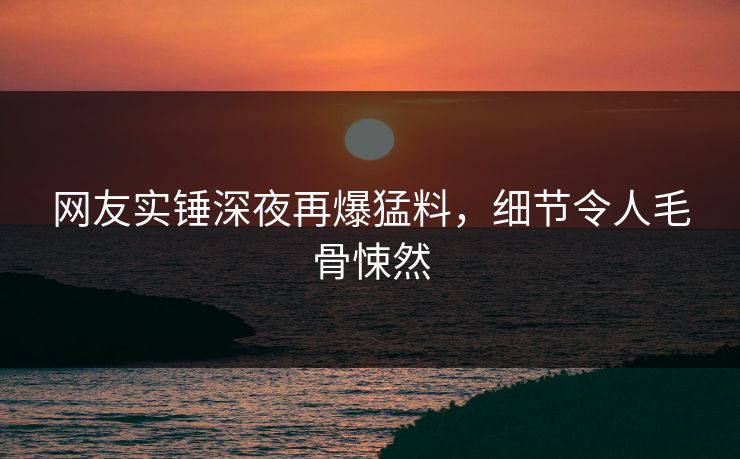 网友实锤深夜再爆猛料，细节令人毛骨悚然
