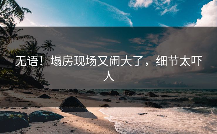 无语！塌房现场又闹大了，细节太吓人