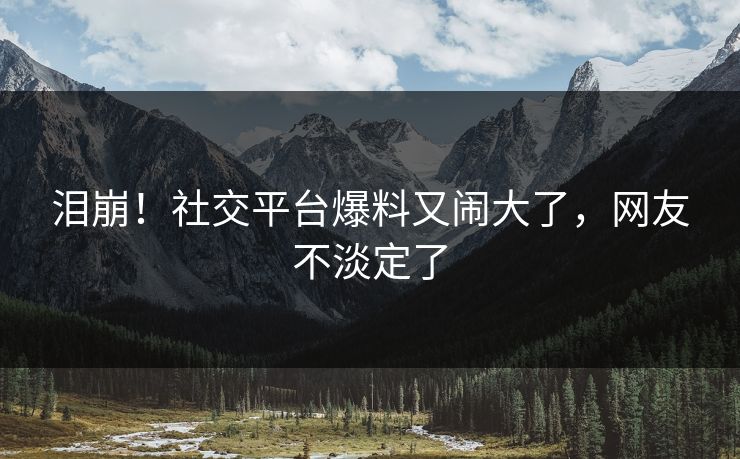 泪崩！社交平台爆料又闹大了，网友不淡定了