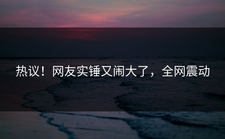 热议！网友实锤又闹大了，全网震动