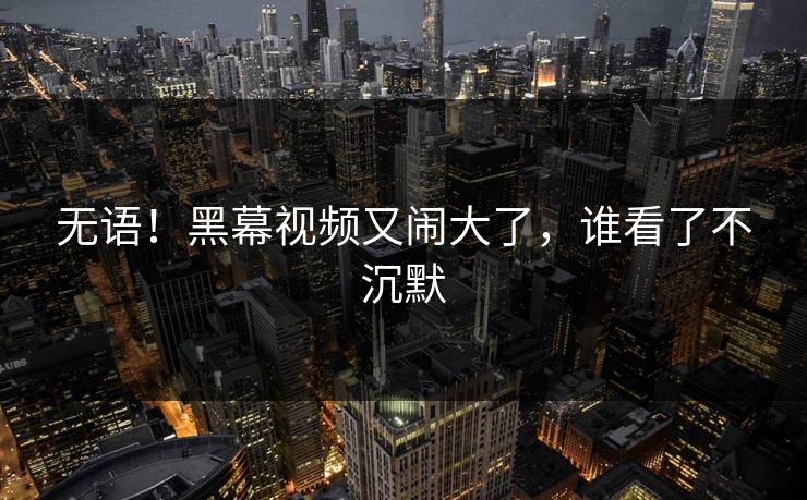 无语！黑幕视频又闹大了，谁看了不沉默