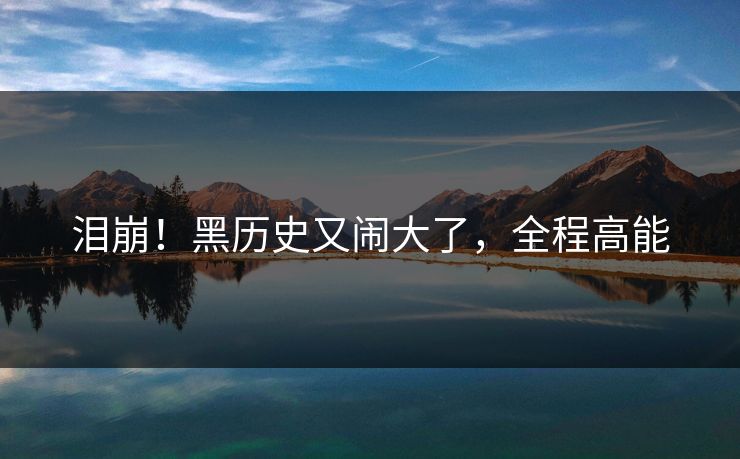 泪崩！黑历史又闹大了，全程高能