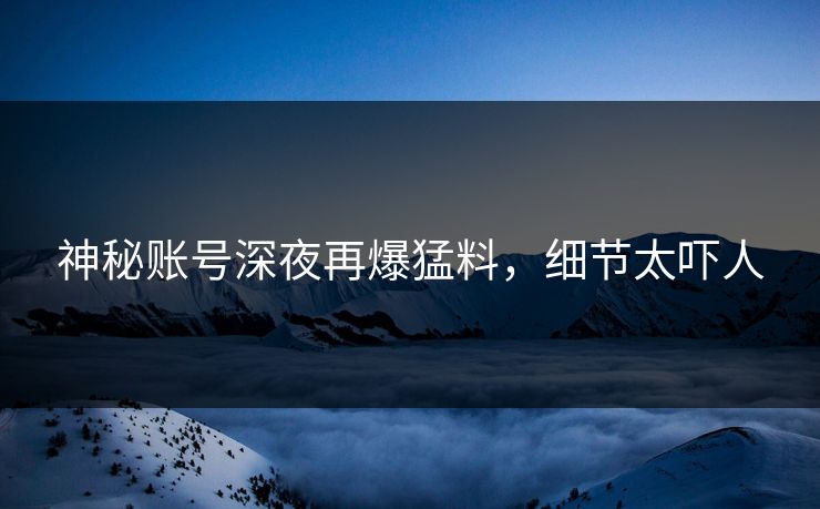 神秘账号深夜再爆猛料，细节太吓人