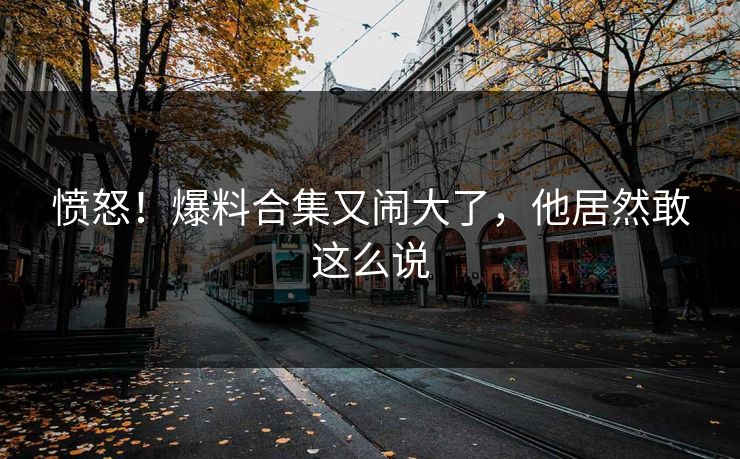 愤怒！爆料合集又闹大了，他居然敢这么说