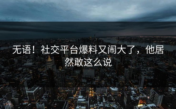 无语！社交平台爆料又闹大了，他居然敢这么说