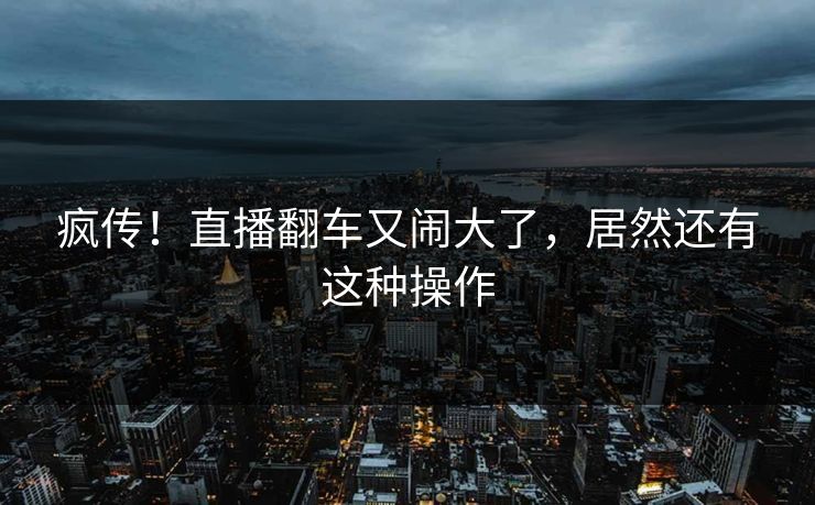 疯传！直播翻车又闹大了，居然还有这种操作