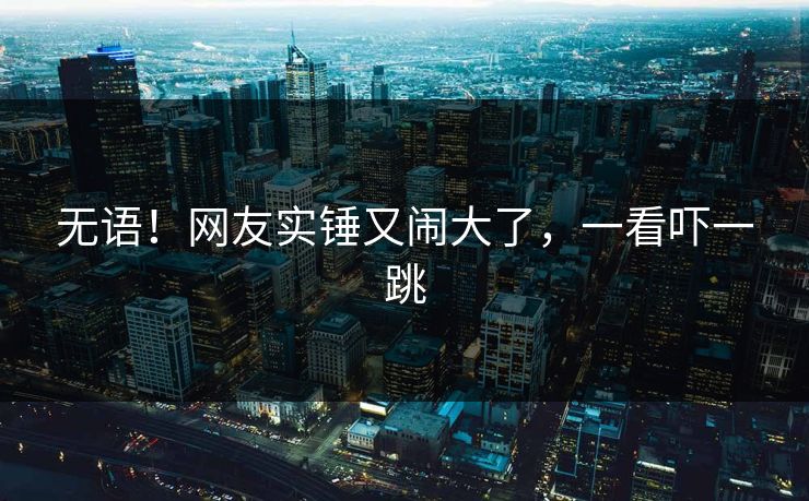 无语！网友实锤又闹大了，一看吓一跳