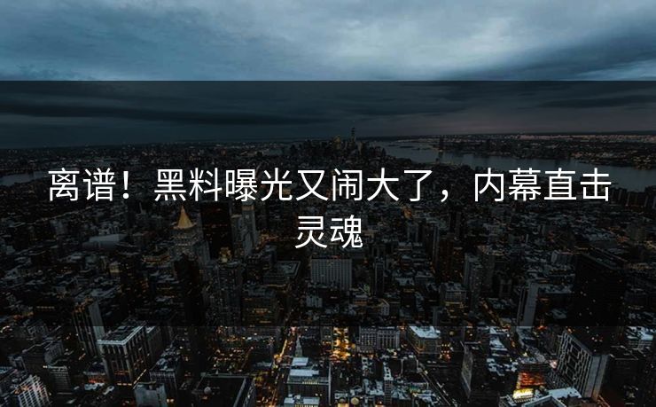 离谱！黑料曝光又闹大了，内幕直击灵魂